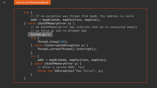 27 sun.nio.ch.FileChannelImpl
try {
// If no exception was thrown from map0, the address is valid
addr = map0(imode, mapPosition, mapSize);
} catch (OutOfMemoryError x) {
// An OutOfMemoryError may indicate that we've exhausted memory
// so force gc and re-attempt map
System.gc();
try {
Thread.sleep(100);
} catch (InterruptedException y) {
Thread.currentThread().interrupt();
}
try {
addr = map0(imode, mapPosition, mapSize);
} catch (OutOfMemoryError y) {
// After a second OOME, fail
throw new IOException("Map failed", y);
}
}
 