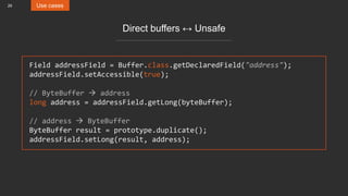 29 Use cases
Direct buffers ↔ Unsafe
Field addressField = Buffer.class.getDeclaredField("address");
addressField.setAccessible(true);
// ByteBuffer  address
long address = addressField.getLong(byteBuffer);
// address  ByteBuffer
ByteBuffer result = prototype.duplicate();
addressField.setLong(result, address);
 