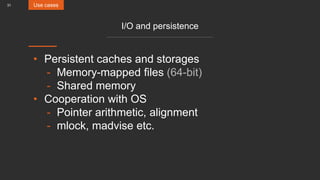 31
I/O and persistence
• Persistent caches and storages
- Memory-mapped files (64-bit)
- Shared memory
• Cooperation with OS
- Pointer arithmetic, alignment
- mlock, madvise etc.
Use cases
 