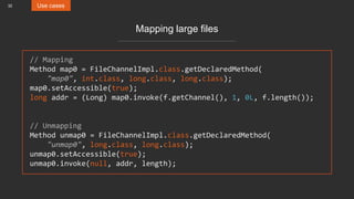 32 Use cases
Mapping large files
// Mapping
Method map0 = FileChannelImpl.class.getDeclaredMethod(
"map0", int.class, long.class, long.class);
map0.setAccessible(true);
long addr = (Long) map0.invoke(f.getChannel(), 1, 0L, f.length());
// Unmapping
Method unmap0 = FileChannelImpl.class.getDeclaredMethod(
"unmap0", long.class, long.class);
unmap0.setAccessible(true);
unmap0.invoke(null, addr, length);
 