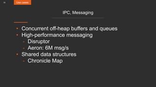 33
IPC, Messaging
• Concurrent off-heap buffers and queues
• High-performance messaging
- Disruptor
- Aeron: 6M msg/s
• Shared data structures
- Chronicle Map
Use cases
 