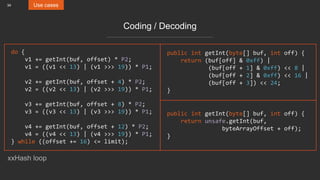 34 Use cases
Coding / Decoding
do {
v1 += getInt(buf, offset) * P2;
v1 = ((v1 << 13) | (v1 >>> 19)) * P1;
v2 += getInt(buf, offset + 4) * P2;
v2 = ((v2 << 13) | (v2 >>> 19)) * P1;
v3 += getInt(buf, offset + 8) * P2;
v3 = ((v3 << 13) | (v3 >>> 19)) * P1;
v4 += getInt(buf, offset + 12) * P2;
v4 = ((v4 << 13) | (v4 >>> 19)) * P1;
} while ((offset += 16) <= limit);
public int getInt(byte[] buf, int off) {
return (buf[off] & 0xff) |
(buf[off + 1] & 0xff) << 8 |
(buf[off + 2] & 0xff) << 16 |
(buf[off + 3]) << 24;
}
public int getInt(byte[] buf, int off) {
return unsafe.getInt(buf,
byteArrayOffset + off);
}
xxHash loop
 