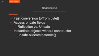 36
Serialization
• Fast conversion to/from byte[]
• Access private fields
- Reflection vs. Unsafe
• Instantiate objects without constructor
- unsafe.allocateInstance()
Use cases
 