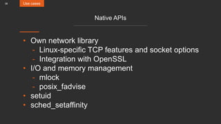 38
Native APIs
• Own network library
- Linux-specific TCP features and socket options
- Integration with OpenSSL
• I/O and memory management
- mlock
- posix_fadvise
• setuid
• sched_setaffinity
Use cases
 
