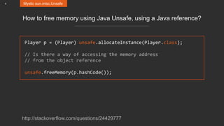 4 Mystic sun.misc.Unsafe
How to free memory using Java Unsafe, using a Java reference?
Player p = (Player) unsafe.allocateInstance(Player.class);
// Is there a way of accessing the memory address
// from the object reference
unsafe.freeMemory(p.hashCode());
http://stackoverflow.com/questions/24429777
 