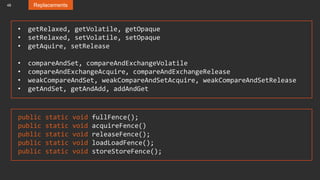 48 Replacements
public static void fullFence();
public static void acquireFence()
public static void releaseFence();
public static void loadLoadFence();
public static void storeStoreFence();
• getRelaxed, getVolatile, getOpaque
• setRelaxed, setVolatile, setOpaque
• getAquire, setRelease
• compareAndSet, compareAndExchangeVolatile
• compareAndExchangeAcquire, compareAndExchangeRelease
• weakCompareAndSet, weakCompareAndSetAcquire, weakCompareAndSetRelease
• getAndSet, getAndAdd, addAndGet
 