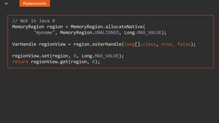 49 Replacements
// Not in Java 9
MemoryRegion region = MemoryRegion.allocateNative(
"myname", MemoryRegion.UNALIGNED, Long.MAX_VALUE);
VarHandle regionView = region.asVarHandle(long[].class, true, false);
regionView.set(region, 0, Long.MAX_VALUE);
return regionView.get(region, 0);
 