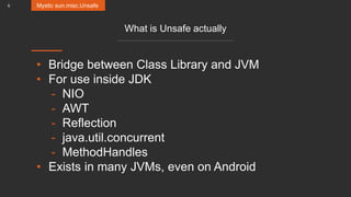 6
What is Unsafe actually
• Bridge between Class Library and JVM
• For use inside JDK
- NIO
- AWT
- Reflection
- java.util.concurrent
- MethodHandles
• Exists in many JVMs, even on Android
Mystic sun.misc.Unsafe
 