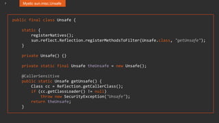 7 Mystic sun.misc.Unsafe
public final class Unsafe {
static {
registerNatives();
sun.reflect.Reflection.registerMethodsToFilter(Unsafe.class, "getUnsafe");
}
private Unsafe() {}
private static final Unsafe theUnsafe = new Unsafe();
@CallerSensitive
public static Unsafe getUnsafe() {
Class cc = Reflection.getCallerClass();
if (cc.getClassLoader() != null)
throw new SecurityException("Unsafe");
return theUnsafe;
}
 