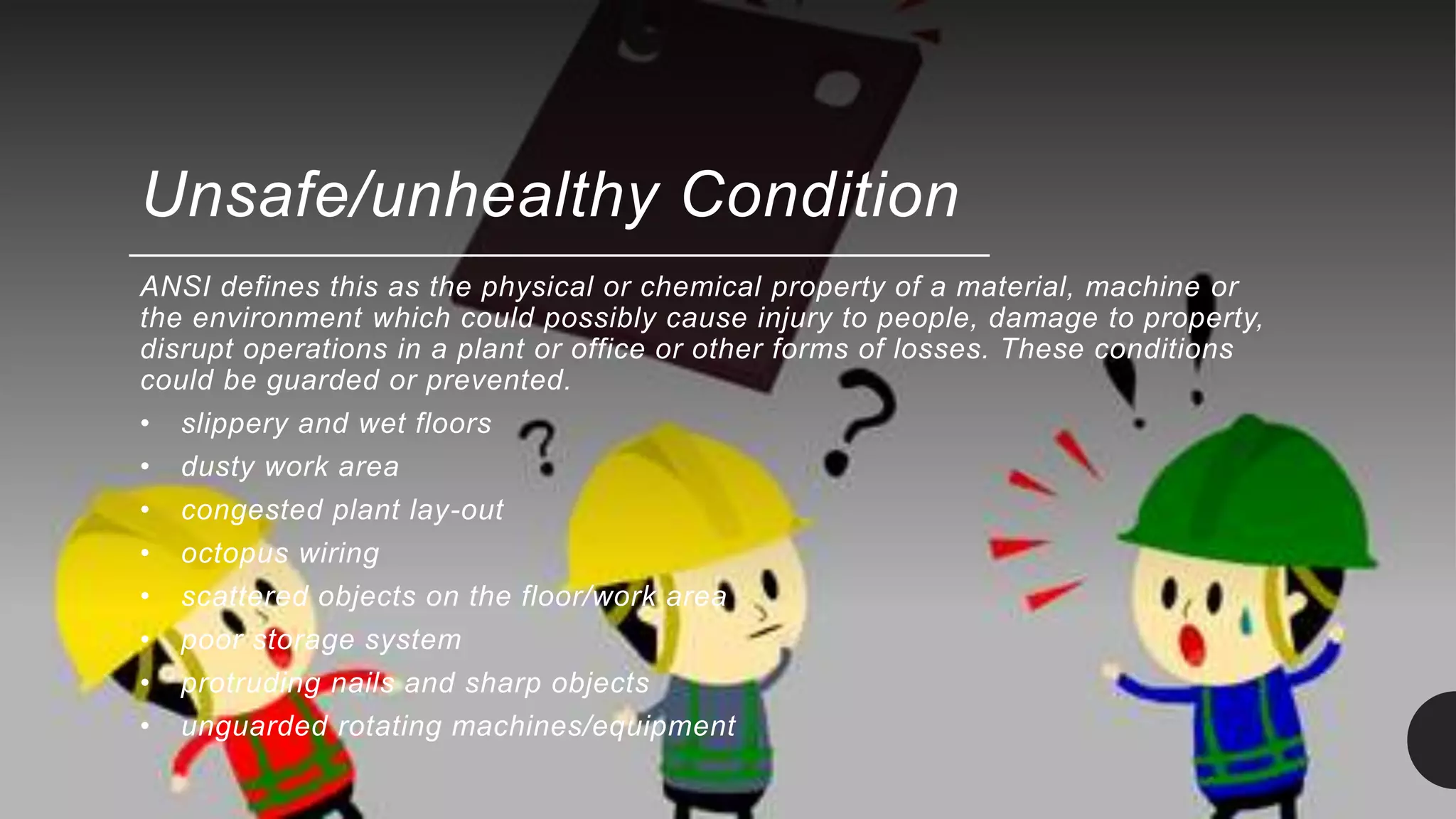 Unsafe/unhealthy Condition
ANSI defines this as the physical or chemical property of a material, machine or
the environment which could possibly cause injury to people, damage to property,
disrupt operations in a plant or office or other forms of losses. These conditions
could be guarded or prevented.
• slippery and wet floors
• dusty work area
• congested plant lay-out
• octopus wiring
• scattered objects on the floor/work area
• poor storage system
• protruding nails and sharp objects
• unguarded rotating machines/equipment
 