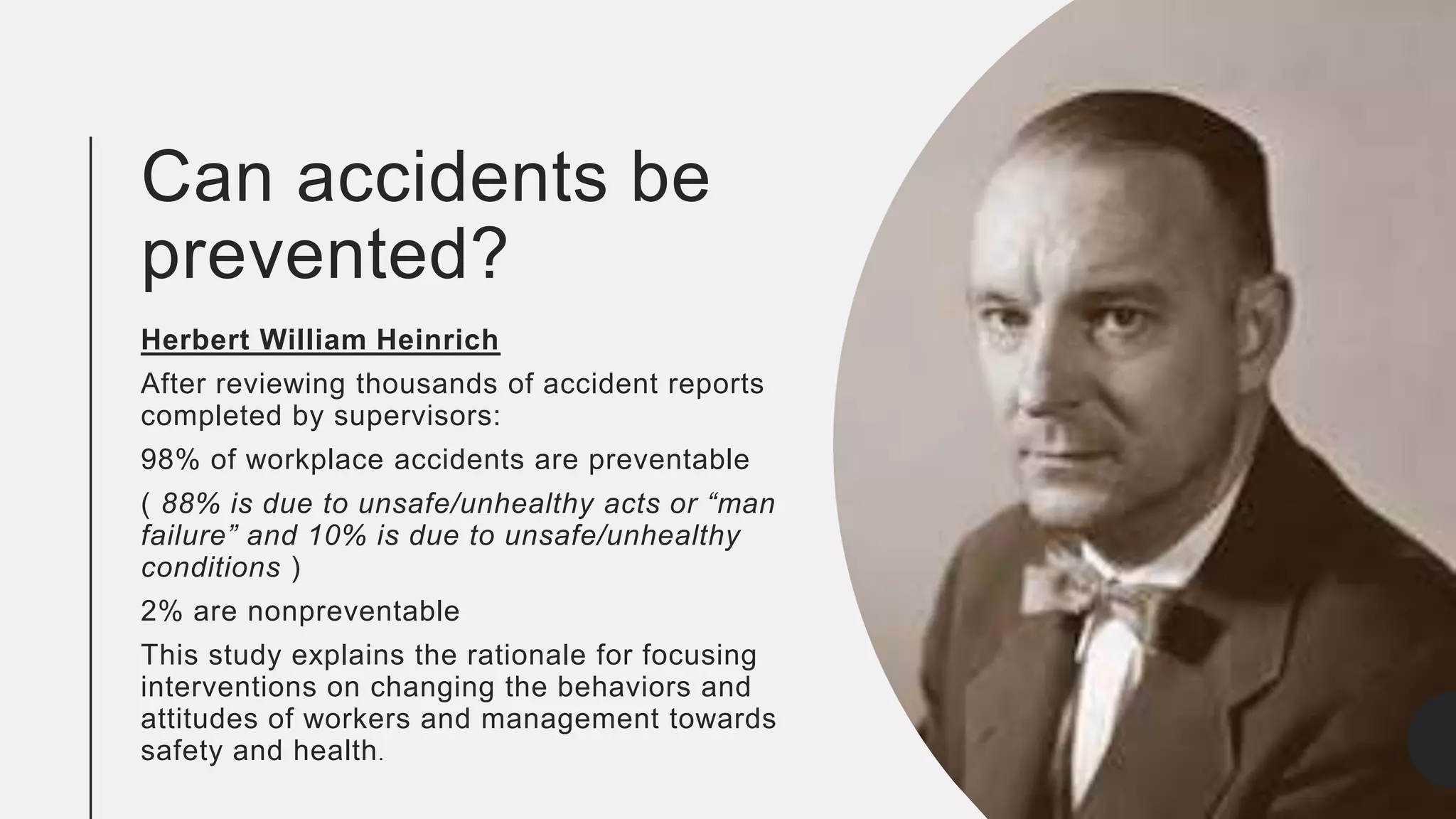 Can accidents be
prevented?
Herbert William Heinrich
After reviewing thousands of accident reports
completed by supervisors:
98% of workplace accidents are preventable
( 88% is due to unsafe/unhealthy acts or “man
failure” and 10% is due to unsafe/unhealthy
conditions )
2% are nonpreventable
This study explains the rationale for focusing
interventions on changing the behaviors and
attitudes of workers and management towards
safety and health.
 
