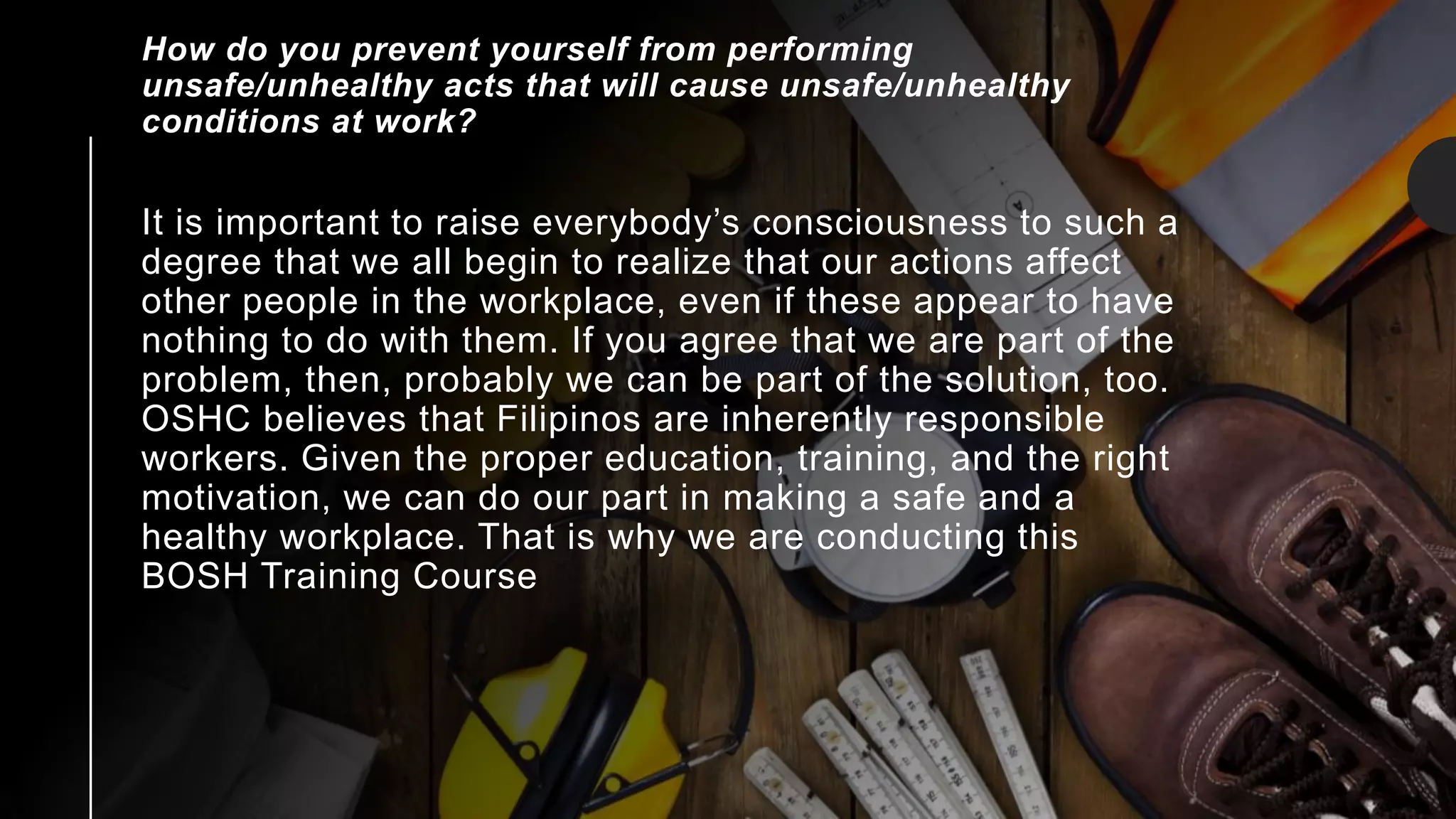 It is important to raise everybody’s consciousness to such a
degree that we all begin to realize that our actions affect
other people in the workplace, even if these appear to have
nothing to do with them. If you agree that we are part of the
problem, then, probably we can be part of the solution, too.
OSHC believes that Filipinos are inherently responsible
workers. Given the proper education, training, and the right
motivation, we can do our part in making a safe and a
healthy workplace. That is why we are conducting this
BOSH Training Course
How do you prevent yourself from performing
unsafe/unhealthy acts that will cause unsafe/unhealthy
conditions at work?
 