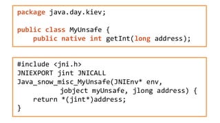 package java.day.kiev;
public class MyUnsafe {
public native int getInt(long address);
#include <jni.h>
JNIEXPORT jint JNICALL
Java_snow_misc_MyUnsafe(JNIEnv* env,
jobject myUnsafe, jlong address) {
return *(jint*)address;
}
 
