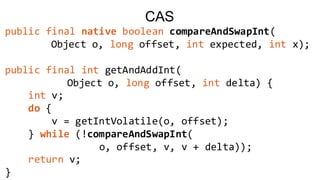 CAS
public final native boolean compareAndSwapInt(
Object o, long offset, int expected, int x);
public final int getAndAddInt(
Object o, long offset, int delta) {
int v;
do {
v = getIntVolatile(o, offset);
} while (!compareAndSwapInt(
o, offset, v, v + delta));
return v;
}
 