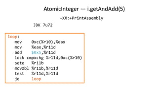 AtomicInteger — i.getAndAdd(5)
loop:
mov 0xc(%r10),%eax
mov %eax,%r11d
add $0x5,%r11d
lock cmpxchg %r11d,0xc(%r10)
sete %r11b
movzbl %r11b,%r11d
test %r11d,%r11d
je loop
JDK 7u72
-XX:+PrintAssembly
 