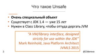 3 @23derevo
Что такое Unsafe
• Очень	специальный	объект
• Существует	с	JDK	1.4 — уже	15	лет
• Нужен	в	Class	Library,	чтобы	оттуда	дергать JVM
“A	VM/library	interface,	designed	
strictly	for	use	within	the	JDK”
Mark	Reinhold,	Java	Platform	Architect
JVMLS	2015
 