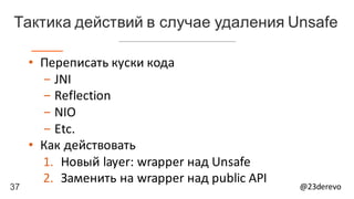 37 @23derevo
• Переписать	куски	кода
- JNI
- Reflection
- NIO
- Etc.
• Как	действовать
1. Новый	layer:	wrapper над	Unsafe
2. Заменить	на	wrapper	над	public	API
Тактика действий в случае удаления Unsafe
 