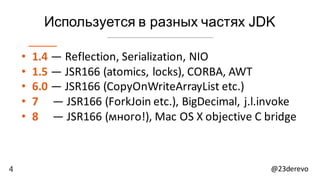 4 @23derevo
Используется в разных частях JDK
• 1.4 — Reflection,	Serialization,	NIO
• 1.5 — JSR166	(atomics,	locks),	CORBA,	AWT
• 6.0 — JSR166	(CopyOnWriteArrayList etc.)
• 7			 — JSR166	(ForkJoin etc.),	BigDecimal,	j.l.invoke
• 8					— JSR166	(много!),	Mac	OS	X	objective	C	bridge
 
