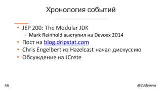 46 @23derevo
Хронология событий
• JEP	200:	The	Modular	JDK
- Mark	Reinhold	выступил	на Devoxx 2014
• Пост	на blog.dripstat.com
• Chris	Engelbert из	Hazelcast начал	дискуссию
• Обсуждение	на	JCrete
 