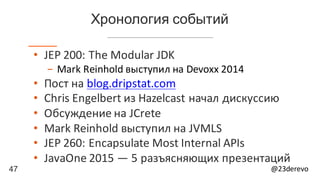 47 @23derevo
Хронология событий
• JEP	200:	The	Modular	JDK
- Mark	Reinhold	выступил	на Devoxx 2014
• Пост	на blog.dripstat.com
• Chris	Engelbert из	Hazelcast начал	дискуссию
• Обсуждение	на	JCrete
• Mark	Reinhold	выступил	на	JVMLS
• JEP	260:	Encapsulate	Most	Internal	APIs
• JavaOne 2015	— 5	разъясняющих	презентаций
 