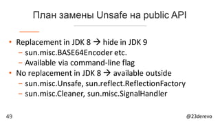 49 @23derevo
План замены Unsafe на public API
• Replacement	in	JDK	8	à hide	in	JDK	9
- sun.misc.BASE64Encoder	etc.
- Available	via	command-line	flag
• No	replacement	in	JDK	8	à available	outside
- sun.misc.Unsafe,	sun.reflect.ReflectionFactory
- sun.misc.Cleaner,	sun.misc.SignalHandler
 