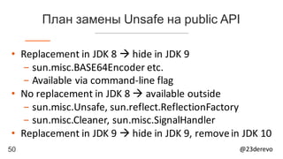 50 @23derevo
План замены Unsafe на public API
• Replacement	in	JDK	8	à hide	in	JDK	9
- sun.misc.BASE64Encoder	etc.
- Available	via	command-line	flag
• No	replacement	in	JDK	8	à available	outside
- sun.misc.Unsafe,	sun.reflect.ReflectionFactory
- sun.misc.Cleaner,	sun.misc.SignalHandler
• Replacement	in	JDK	9	à hide	in	JDK	9,	remove	in	JDK	10
 