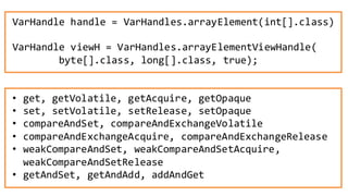 53
• get, getVolatile, getAcquire, getOpaque
• set, setVolatile, setRelease, setOpaque
• compareAndSet, compareAndExchangeVolatile
• compareAndExchangeAcquire, compareAndExchangeRelease
• weakCompareAndSet, weakCompareAndSetAcquire,
weakCompareAndSetRelease
• getAndSet, getAndAdd, addAndGet
VarHandle handle = VarHandles.arrayElement(int[].class)
VarHandle viewH = VarHandles.arrayElementViewHandle(
byte[].class, long[].class, true);
 