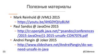 55 @23derevo
Полезные материалы
• Mark	Reinhold	@	JVMLS	2015
- https://youtu.be/4HG0YQVy8UM
• Paul	Sandoz	@	JavaOne 2015
- http://cr.openjdk.java.net/~psandoz/conferences
/2015-JavaOne/j1-2015-unsafe-CON7076.pdf
• Andrei	Pangin @	Joker	2015
- http://www.slideshare.net/AndreiPangin/do-we-
need-unsafe-in-java
 