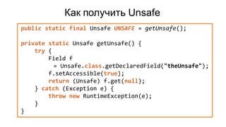 Как получить Unsafe
public static final Unsafe UNSAFE = getUnsafe();
private static Unsafe getUnsafe() {
try {
Field f
= Unsafe.class.getDeclaredField("theUnsafe");
f.setAccessible(true);
return (Unsafe) f.get(null);
} catch (Exception e) {
throw new RuntimeException(e);
}
}
 