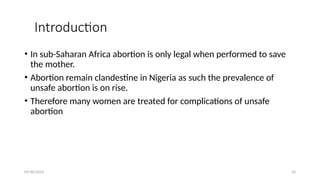 09/30/2024 10
Introduction
• In sub-Saharan Africa abortion is only legal when performed to save
the mother.
• Abortion remain clandestine in Nigeria as such the prevalence of
unsafe abortion is on rise.
• Therefore many women are treated for complications of unsafe
abortion
 