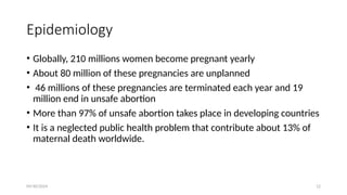09/30/2024 12
Epidemiology
• Globally, 210 millions women become pregnant yearly
• About 80 million of these pregnancies are unplanned
• 46 millions of these pregnancies are terminated each year and 19
million end in unsafe abortion
• More than 97% of unsafe abortion takes place in developing countries
• It is a neglected public health problem that contribute about 13% of
maternal death worldwide.
 