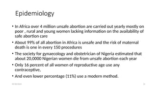 09/30/2024 13
Epidemiology
• In Africa over 4 million unsafe abortion are carried out yearly mostly on
poor , rural and young women lacking information on the availability of
safe abortion care
• About 99% of all abortion in Africa is unsafe and the risk of maternal
death is one in every 150 procedures
• The society for gynaecology and obstetrician of Nigeria estimated that
about 20,0000 Nigerian women die from unsafe abortion each year
• Only 16 percent of all women of reproductive age use any
contraceptive,
• And even lower percentage (11%) use a modern method.
 