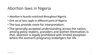 09/30/2024 15
Abortion laws in Nigeria
• Abortion is heavily restricted throughout Nigeria,
• One set of laws apply in different parts of Nigeria.
• The laws provide room for interpretation.
• The generally accepted understanding across the nation,
among policy makers, providers and women themselves is
that, abortion is legally prohibited with limited exception
where the woman’s pregnancy endangers her life
 