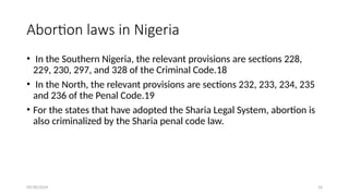 09/30/2024 16
Abortion laws in Nigeria
• In the Southern Nigeria, the relevant provisions are sections 228,
229, 230, 297, and 328 of the Criminal Code.18
• In the North, the relevant provisions are sections 232, 233, 234, 235
and 236 of the Penal Code.19
• For the states that have adopted the Sharia Legal System, abortion is
also criminalized by the Sharia penal code law.
 