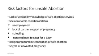 09/30/2024 17
Risk factors for unsafe Abortion
• Lack of availability/knowledge of safe abortion services
• Socioeconomic conditions/status
 unemployment
 lack of partner support of pregnancy
 schooling
 non readiness to cater for a baby
• Religious/cultural misconception of safe abortion
• Stigma of unwanted pregnancy
 