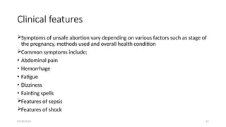 09/30/2024 21
Clinical features
Symptoms of unsafe abortion vary depending on various factors such as stage of
the pregnancy, methods used and overall health condition
Common symptoms include;
• Abdominal pain
• Hemorrhage
• Fatigue
• Dizziness
• Fainting spells
Features of sepsis
Features of shock
 