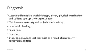 09/30/2024 22
Diagnosis
Accurate diagnosis is crucial through, history, physical examination
and utilizing appropriate diagnostic test
This involves assessing various indicators such as;
• abnormal bleeding,
• pelvic pain
• infection
• Other complications that may arise as a result of improperly
performed abortion
 