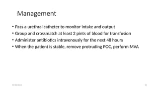 09/30/2024 25
Management
• Pass a urethral catheter to monitor intake and output
• Group and crossmatch at least 2 pints of blood for transfusion
• Administer antibiotics intravenously for the next 48 hours
• When the patient is stable, remove protruding POC, perform MVA
 