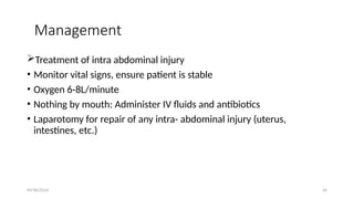 09/30/2024 26
Management
Treatment of intra abdominal injury
• Monitor vital signs, ensure patient is stable
• Oxygen 6 8L/minute
‑
• Nothing by mouth: Administer IV fluids and antibiotics
• Laparotomy for repair of any intra- abdominal injury (uterus,
intestines, etc.)
 