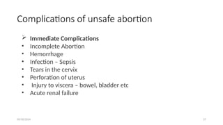 09/30/2024 27
Complications of unsafe abortion
 Immediate Complications
• Incomplete Abortion
• Hemorrhage
• Infection – Sepsis
• Tears in the cervix
• Perforation of uterus
• Injury to viscera – bowel, bladder etc
• Acute renal failure
 