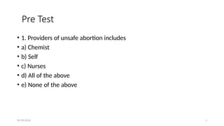 09/30/2024 3
Pre Test
• 1. Providers of unsafe abortion includes
• a) Chemist
• b) Self
• c) Nurses
• d) All of the above
• e) None of the above
 