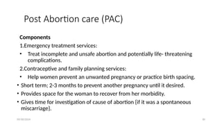 09/30/2024 30
Post Abortion care (PAC)
Components
1.Emergency treatment services:
• Treat incomplete and unsafe abortion and potentially life- threatening
complications.
2.Contraceptive and family planning services:
• Help women prevent an unwanted pregnancy or practice birth spacing.
• Short term; 2-3 months to prevent another pregnancy until it desired.
• Provides space for the woman to recover from her morbidity.
• Gives time for investigation of cause of abortion {if it was a spontaneous
miscarriage}.
 
