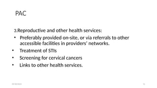 09/30/2024 31
PAC
3.Reproductive and other health services:
• Preferably provided on-site, or via referrals to other
accessible facilities in providers’ networks.
• Treatment of STIs
• Screening for cervical cancers
• Links to other health services.
 