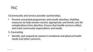 09/30/2024 32
PAC
4.Community and service provider partnerships.
• Prevent unwanted pregnancies and unsafe abortion; Mobilize
resources to help women receive appropriate and timely care for
complications from abortion; Ensure that health services reflect
and meet community expectations and needs.
5. Counseling
• Identify and respond to women’s emotional and physical health
needs and other concerns.
 