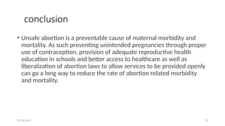 09/30/2024 35
conclusion
• Unsafe abortion is a preventable cause of maternal morbidity and
mortality. As such preventing unintended pregnancies through proper
use of contraception, provision of adequate reproductive health
education in schools and better access to healthcare as well as
liberalization of abortion laws to allow services to be provided openly
can go a long way to reduce the rate of abortion related morbidity
and mortality.
 