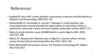 09/30/2024 36
References
• Haddad LB, Nour NM, unsafe abortion; unnecessary maternal mortality Review in
Obstetric and Gynaecology, 2009,2(2); 122
• Gebremedlin M, Semahegin A, Usmael T, Tesforge G, unsafe abortion and
associated factors among reproductive aged women in sub-Saharan Africa;a
protocol for systematic review and meta analysis, systematic reviews 2018; 7;1-5
• Raufu A.unsafe abortion cause 20,0000 deaths a yearin Nigeria. BMJ, 2002;
325(737); 988.
• Okorie PC, Abayomi OA, Abortion laws in Nigeria; a case for reform. Annual
survey of international and comparative law. 2019, 23(1); 165.
• Helen Bickerstaff and Louisse C Kenny, Ten Teachers Gynaecology,20th
edition,
New York,2017.
 