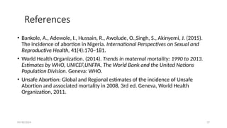 09/30/2024 37
References
• Bankole, A., Adewole, I., Hussain, R., Awolude, O.,Singh, S., Akinyemi, J. (2015).
The incidence of abortion in Nigeria. International Perspectives on Sexual and
Reproductive Health, 41(4):170–181.
• World Health Organization. (2014). Trends in maternal mortality: 1990 to 2013.
Estimates by WHO, UNICEF,UNFPA, The World Bank and the United Nations
Population Division. Geneva: WHO.
• Unsafe Abortion: Global and Regional estimates of the incidence of Unsafe
Abortion and associated mortality in 2008, 3rd ed. Geneva, World Health
Organization, 2011.
 