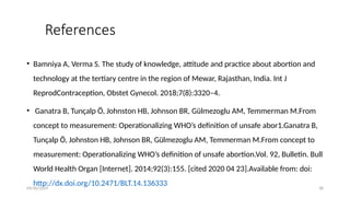 09/30/2024 38
References
• Bamniya A, Verma S. The study of knowledge, attitude and practice about abortion and
technology at the tertiary centre in the region of Mewar, Rajasthan, India. Int J
ReprodContraception, Obstet Gynecol. 2018;7(8):3320–4.
• Ganatra B, Tunçalp Ö, Johnston HB, Johnson BR, Gülmezoglu AM, Temmerman M.From
concept to measurement: Operationalizing WHO’s definition of unsafe abor1.Ganatra B,
Tunçalp Ö, Johnston HB, Johnson BR, Gülmezoglu AM, Temmerman M.From concept to
measurement: Operationalizing WHO’s definition of unsafe abortion.Vol. 92, Bulletin. Bull
World Health Organ [Internet]. 2014;92(3):155. [cited 2020 04 23].Available from: doi:
http://dx.doi.org/10.2471/BLT.14.136333
 