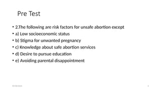 09/30/2024 4
Pre Test
• 2.The following are risk factors for unsafe abortion except
• a) Low socioeconomic status
• b) Stigma for unwanted pregnancy
• c) Knowledge about safe abortion services
• d) Desire to pursue education
• e) Avoiding parental disappointment
 
