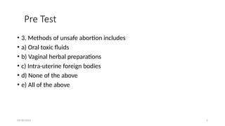 09/30/2024 5
Pre Test
• 3. Methods of unsafe abortion includes
• a) Oral toxic fluids
• b) Vaginal herbal preparations
• c) Intra-uterine foreign bodies
• d) None of the above
• e) All of the above
 